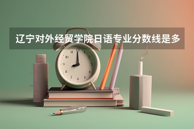 辽宁对外经贸学院日语专业分数线是多少(近三年分数线一览)