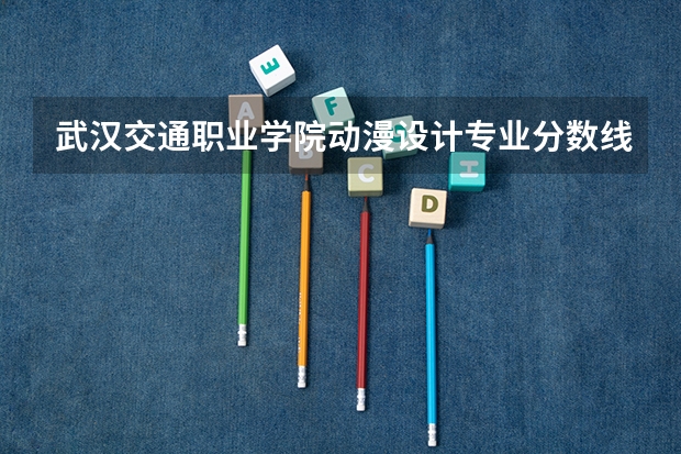 武汉交通职业学院动漫设计专业分数线是多少(近三年分数线一览)