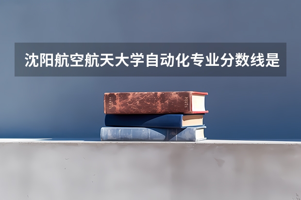 沈阳航空航天大学自动化专业分数线是多少(近三年分数线一览)
