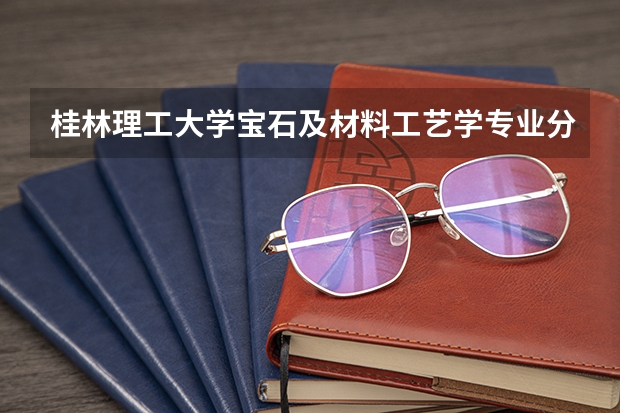 桂林理工大学宝石及材料工艺学专业分数线是多少(近三年分数线一览)