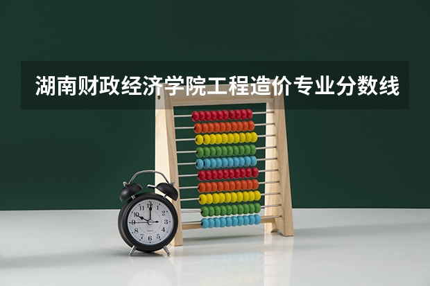 湖南财政经济学院工程造价专业分数线是多少(近三年分数线一览)