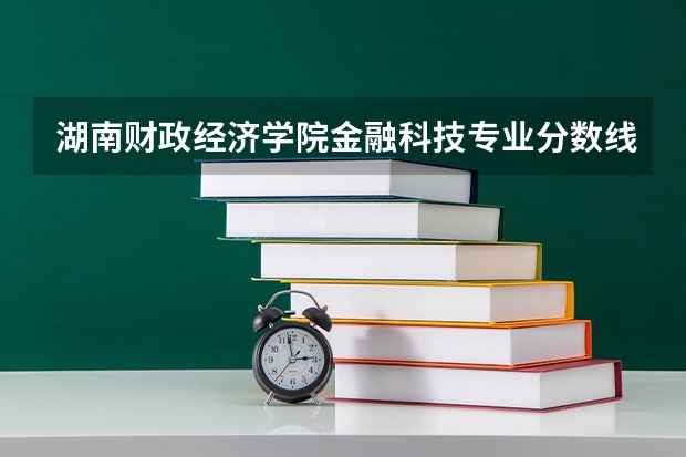湖南财政经济学院金融科技专业分数线是多少(近三年分数线一览)