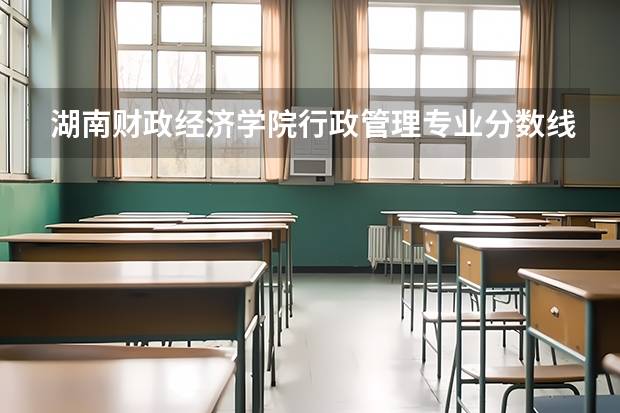 湖南财政经济学院行政管理专业分数线是多少(近三年分数线一览)