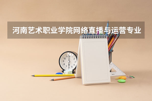 河南艺术职业学院网络直播与运营专业分数线是多少(近三年分数线一览)