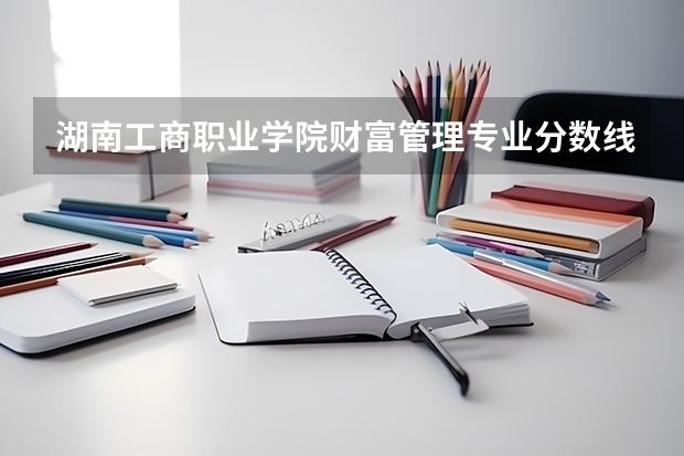 湖南工商职业学院财富管理专业分数线是多少(近三年分数线一览)