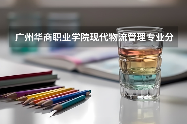广州华商职业学院现代物流管理专业分数线是多少(近三年分数线一览)