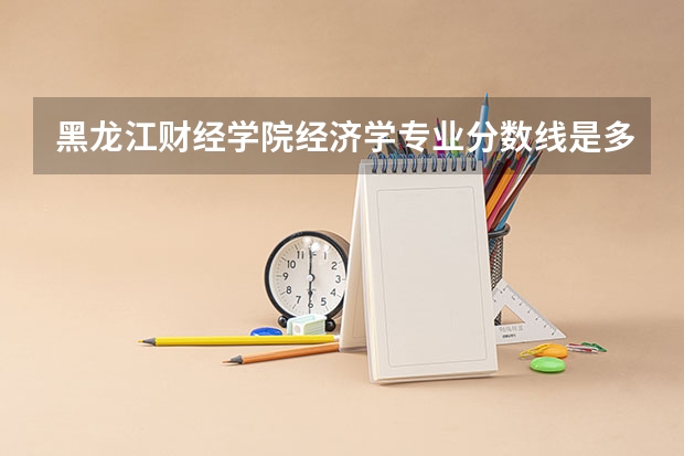黑龙江财经学院经济学专业分数线是多少(近三年分数线一览)