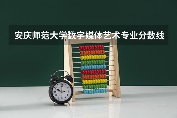 安庆师范大学数字媒体艺术专业分数线是多少(近三年分数线一览)